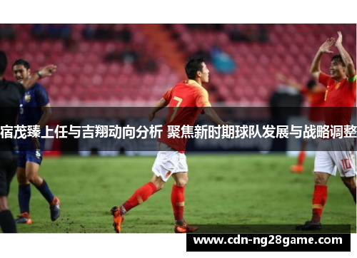宿茂臻上任与吉翔动向分析 聚焦新时期球队发展与战略调整