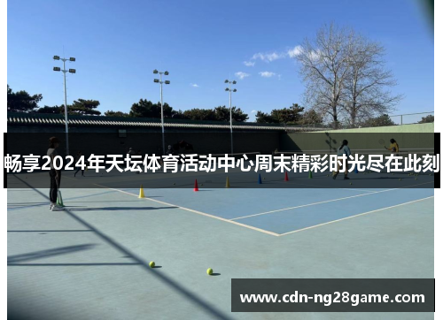 畅享2024年天坛体育活动中心周末精彩时光尽在此刻