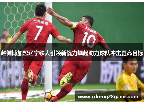 赵健博加盟辽宁铁人引领新战力崛起助力球队冲击更高目标