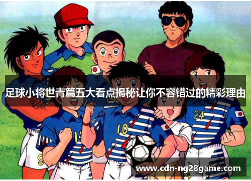 足球小将世青篇五大看点揭秘让你不容错过的精彩理由 足球小将世青篇五大看点揭秘让你不容错过的精彩理由
