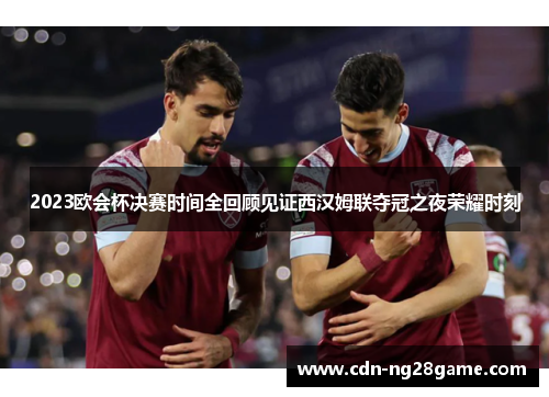 2023欧会杯决赛时间全回顾见证西汉姆联夺冠之夜荣耀时刻 2023欧会杯决赛时间全回顾见证西汉姆联夺冠之夜荣耀时刻