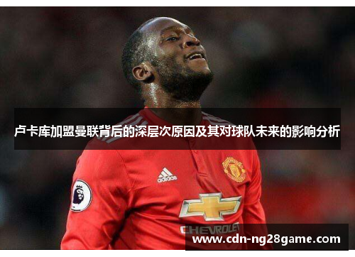 卢卡库加盟曼联背后的深层次原因及其对球队未来的影响分析