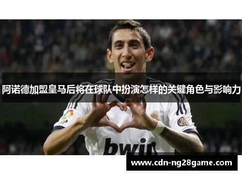 阿诺德加盟皇马后将在球队中扮演怎样的关键角色与影响力