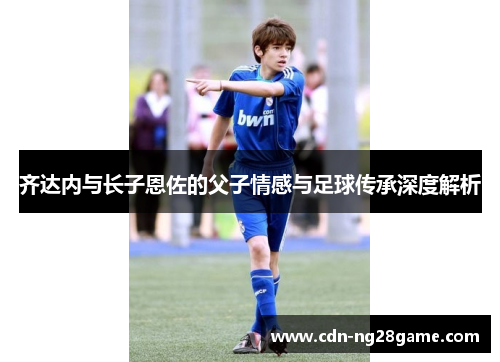 齐达内与长子恩佐的父子情感与足球传承深度解析