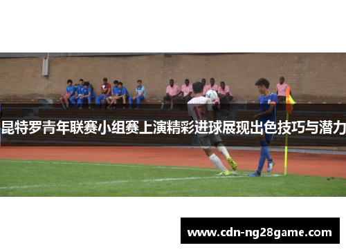 昆特罗青年联赛小组赛上演精彩进球展现出色技巧与潜力 昆特罗青年联赛小组赛上演精彩进球展现出色技巧与潜力