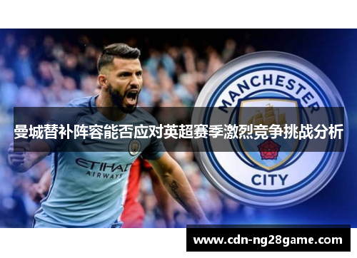 曼城替补阵容能否应对英超赛季激烈竞争挑战分析 曼城替补阵容能否应对英超赛季激烈竞争挑战分析