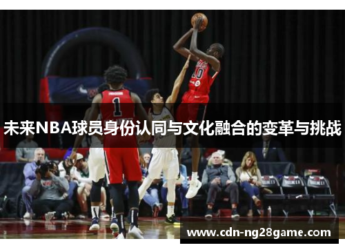 未来NBA球员身份认同与文化融合的变革与挑战 未来NBA球员身份认同与文化融合的变革与挑战