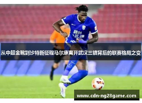 从中超金靴到沙特新征程马尔康离开武汉三镇背后的联赛格局之变