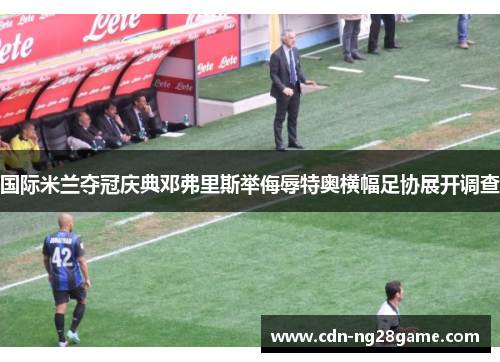 国际米兰夺冠庆典邓弗里斯举侮辱特奥横幅足协展开调查