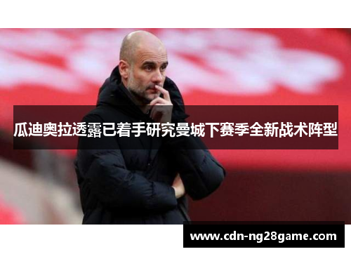 瓜迪奥拉透露已着手研究曼城下赛季全新战术阵型