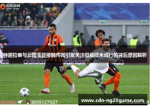 特谢拉曾与云南玉昆接触传闻引发关注但最终未成行的背后原因解析 特谢拉曾与云南玉昆接触传闻引发关注但最终未成行的背后原因解析