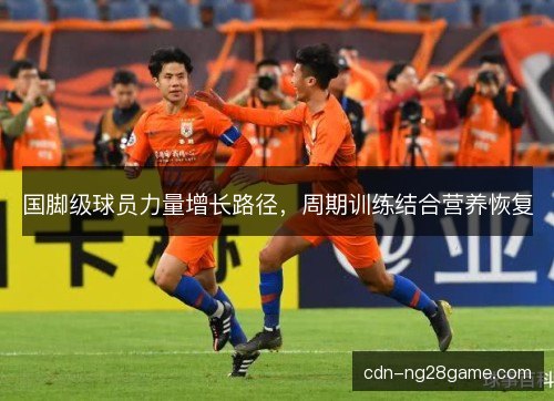 国脚级球员力量增长路径，周期训练结合营养恢复