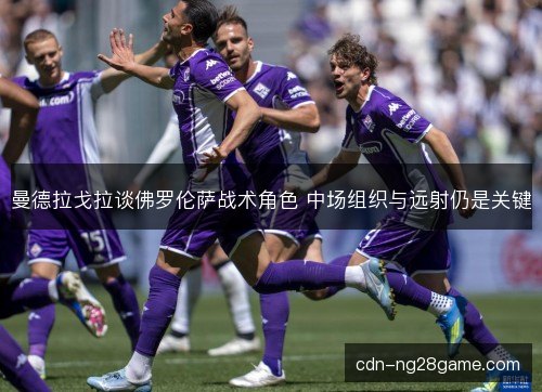 曼德拉戈拉谈佛罗伦萨战术角色 中场组织与远射仍是关键 曼德拉戈拉谈佛罗伦萨战术角色 中场组织与远射仍是关键