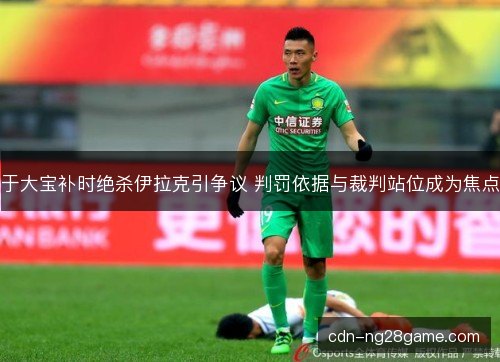 于大宝补时绝杀伊拉克引争议 判罚依据与裁判站位成为焦点